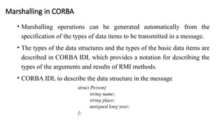 Marshalling in CORBA
• Marshalling operations can be generated automatically from the
specification of the types of data items to be transmitted in a message.
• The types of the data structures and the types of the basic data items are
described in CORBA IDL which provides a notation for describing the
types of the arguments and results of RMI methods.
• CORBA IDL to describe the data structure in the message
 