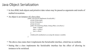 Java Object Serialization
• In Java RMI, both objects and primitive data values may be passed as arguments and results of
method invocations.
• An object is an instance of a Java class.
• The above class states that it implements the Serializable interface, which has no methods.
• Stating that a class implements the Serializable interface has the effect of allowing its
instances to be serialized.
 