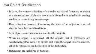 Java Object Serialization
• In Java, the term serialization refers to the activity of flattening an object
or a connected set of objects into a serial form that is suitable for storing
on disk or transmitting in a message.
• Deserialization consists of restoring the state of an object or a set of
objects from their serialized form.
• Java objects can contain references to other objects.
• When an object is serialized, all the objects that it references are
serialized together with it to ensure that when the object is reconstructed,
all of its references can be fulfilled at the destination.
• References are serialized as handles.
 