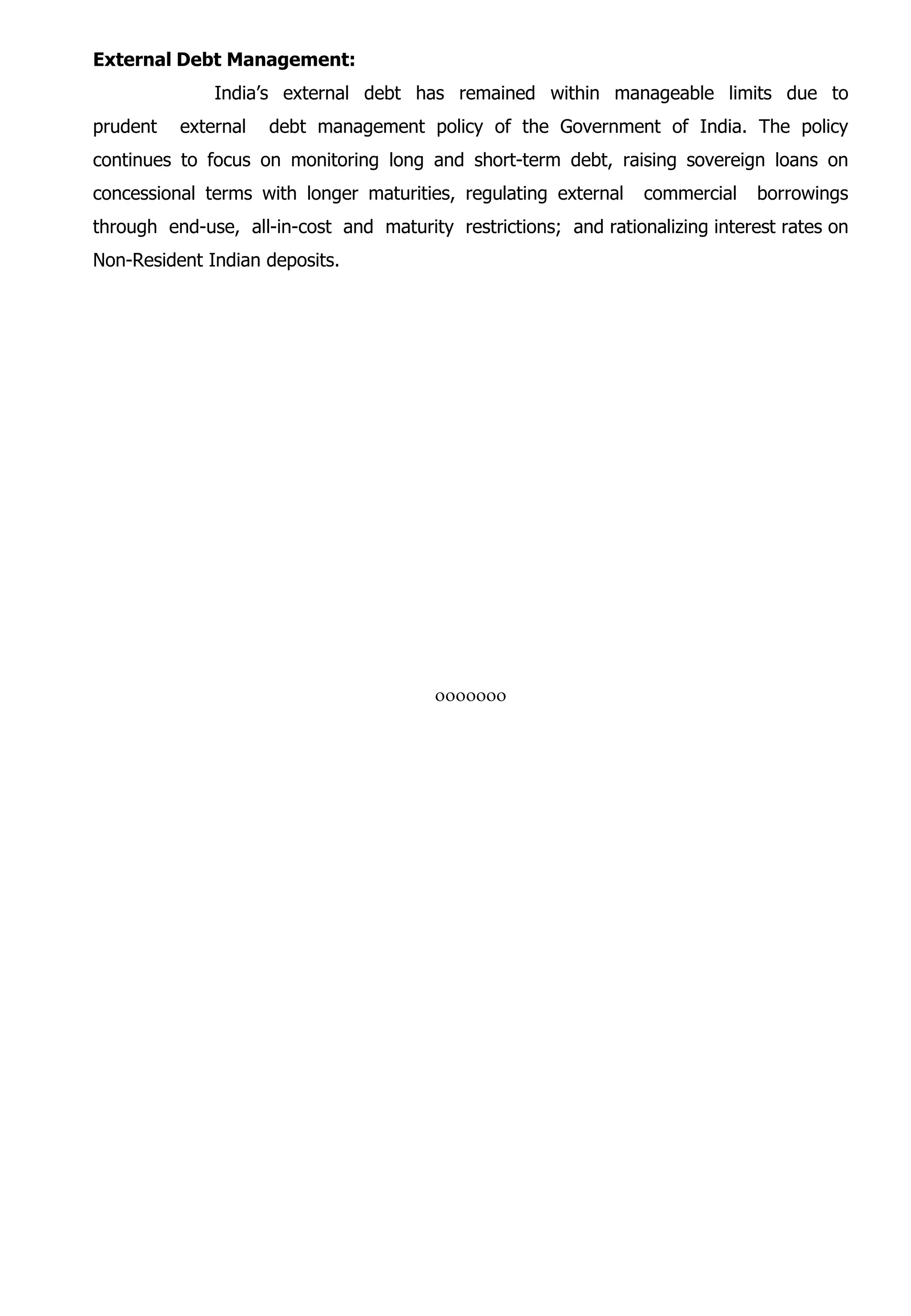 External Debt Management:
India’s external debt has remained within manageable limits due to
prudent external debt management policy of the Government of India. The policy
continues to focus on monitoring long and short-term debt, raising sovereign loans on
concessional terms with longer maturities, regulating external commercial borrowings
through end-use, all-in-cost and maturity restrictions; and rationalizing interest rates on
Non-Resident Indian deposits.
ooooooo
 