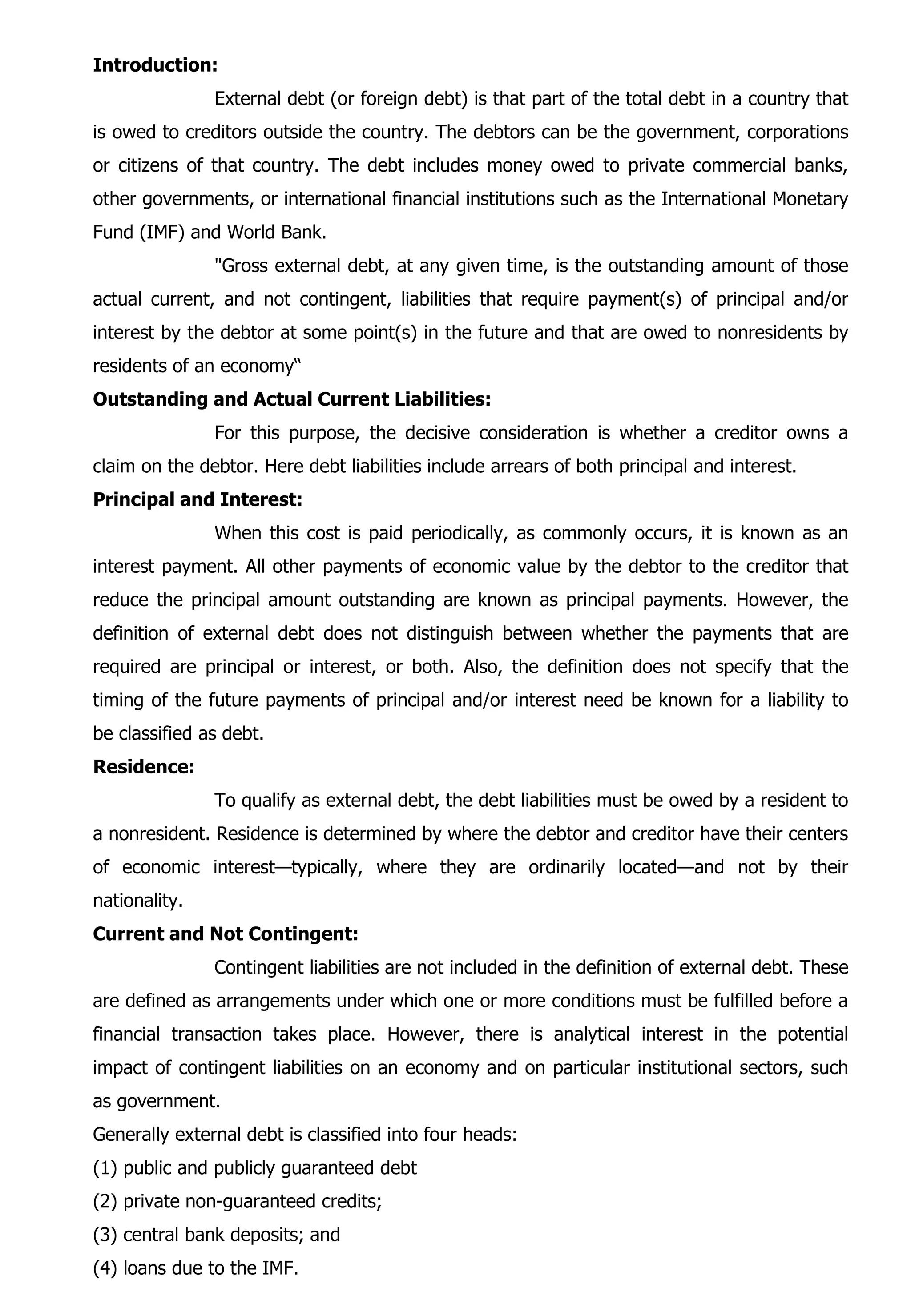 Introduction:
External debt (or foreign debt) is that part of the total debt in a country that
is owed to creditors outside the country. The debtors can be the government, corporations
or citizens of that country. The debt includes money owed to private commercial banks,
other governments, or international financial institutions such as the International Monetary
Fund (IMF) and World Bank.
"Gross external debt, at any given time, is the outstanding amount of those
actual current, and not contingent, liabilities that require payment(s) of principal and/or
interest by the debtor at some point(s) in the future and that are owed to nonresidents by
residents of an economy“
Outstanding and Actual Current Liabilities:
For this purpose, the decisive consideration is whether a creditor owns a
claim on the debtor. Here debt liabilities include arrears of both principal and interest.
Principal and Interest:
When this cost is paid periodically, as commonly occurs, it is known as an
interest payment. All other payments of economic value by the debtor to the creditor that
reduce the principal amount outstanding are known as principal payments. However, the
definition of external debt does not distinguish between whether the payments that are
required are principal or interest, or both. Also, the definition does not specify that the
timing of the future payments of principal and/or interest need be known for a liability to
be classified as debt.
Residence:
To qualify as external debt, the debt liabilities must be owed by a resident to
a nonresident. Residence is determined by where the debtor and creditor have their centers
of economic interest—typically, where they are ordinarily located—and not by their
nationality.
Current and Not Contingent:
Contingent liabilities are not included in the definition of external debt. These
are defined as arrangements under which one or more conditions must be fulfilled before a
financial transaction takes place. However, there is analytical interest in the potential
impact of contingent liabilities on an economy and on particular institutional sectors, such
as government.
Generally external debt is classified into four heads:
(1) public and publicly guaranteed debt
(2) private non-guaranteed credits;
(3) central bank deposits; and
(4) loans due to the IMF.
 