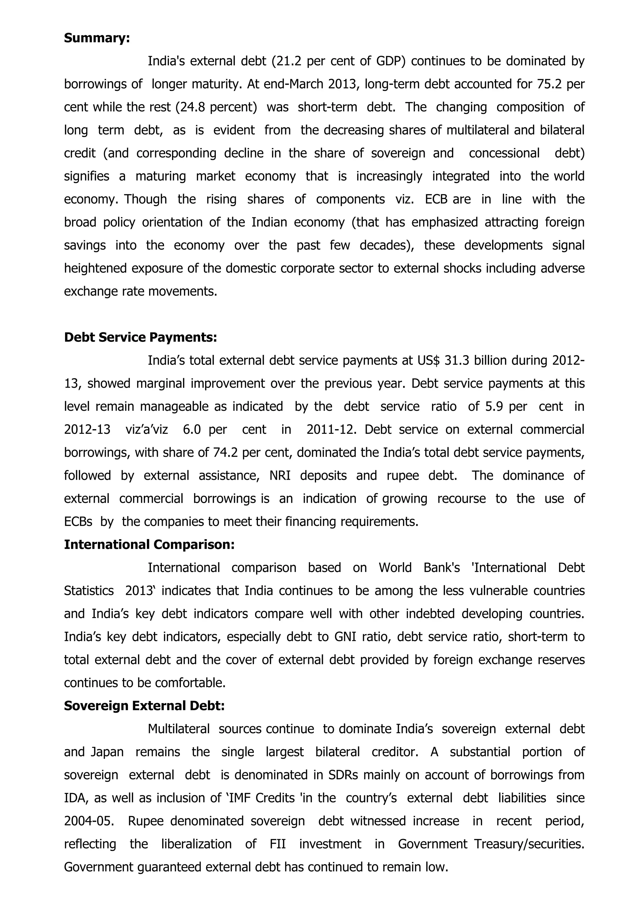 Summary:
India's external debt (21.2 per cent of GDP) continues to be dominated by
borrowings of longer maturity. At end-March 2013, long-term debt accounted for 75.2 per
cent while the rest (24.8 percent) was short-term debt. The changing composition of
long term debt, as is evident from the decreasing shares of multilateral and bilateral
credit (and corresponding decline in the share of sovereign and concessional debt)
signifies a maturing market economy that is increasingly integrated into the world
economy. Though the rising shares of components viz. ECB are in line with the
broad policy orientation of the Indian economy (that has emphasized attracting foreign
savings into the economy over the past few decades), these developments signal
heightened exposure of the domestic corporate sector to external shocks including adverse
exchange rate movements.
Debt Service Payments:
India’s total external debt service payments at US$ 31.3 billion during 2012-
13, showed marginal improvement over the previous year. Debt service payments at this
level remain manageable as indicated by the debt service ratio of 5.9 per cent in
2012-13 viz’a’viz 6.0 per cent in 2011-12. Debt service on external commercial
borrowings, with share of 74.2 per cent, dominated the India’s total debt service payments,
followed by external assistance, NRI deposits and rupee debt. The dominance of
external commercial borrowings is an indication of growing recourse to the use of
ECBs by the companies to meet their financing requirements.
International Comparison:
International comparison based on World Bank's 'International Debt
Statistics 2013‘ indicates that India continues to be among the less vulnerable countries
and India’s key debt indicators compare well with other indebted developing countries.
India’s key debt indicators, especially debt to GNI ratio, debt service ratio, short-term to
total external debt and the cover of external debt provided by foreign exchange reserves
continues to be comfortable.
Sovereign External Debt:
Multilateral sources continue to dominate India’s sovereign external debt
and Japan remains the single largest bilateral creditor. A substantial portion of
sovereign external debt is denominated in SDRs mainly on account of borrowings from
IDA, as well as inclusion of ‘IMF Credits 'in the country’s external debt liabilities since
2004-05. Rupee denominated sovereign debt witnessed increase in recent period,
reflecting the liberalization of FII investment in Government Treasury/securities.
Government guaranteed external debt has continued to remain low.
 