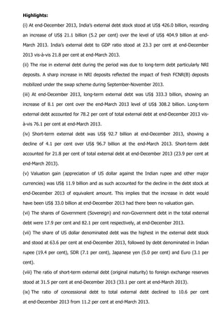 Highlights:
(i) At end-December 2013, India’s external debt stock stood at US$ 426.0 billion, recording
an increase of US$ 21.1 billion (5.2 per cent) over the level of US$ 404.9 billion at end-
March 2013. India’s external debt to GDP ratio stood at 23.3 per cent at end-December
2013 vis-à-vis 21.8 per cent at end-March 2013.
(ii) The rise in external debt during the period was due to long-term debt particularly NRI
deposits. A sharp increase in NRI deposits reflected the impact of fresh FCNR(B) deposits
mobilized under the swap scheme during September-November 2013.
(iii) At end-December 2013, long-term external debt was US$ 333.3 billion, showing an
increase of 8.1 per cent over the end-March 2013 level of US$ 308.2 billion. Long-term
external debt accounted for 78.2 per cent of total external debt at end-December 2013 vis-
à-vis 76.1 per cent at end-March 2013.
(iv) Short-term external debt was US$ 92.7 billion at end-December 2013, showing a
decline of 4.1 per cent over US$ 96.7 billion at the end-March 2013. Short-term debt
accounted for 21.8 per cent of total external debt at end-December 2013 (23.9 per cent at
end-March 2013).
(v) Valuation gain (appreciation of US dollar against the Indian rupee and other major
currencies) was US$ 11.9 billion and as such accounted for the decline in the debt stock at
end-December 2013 of equivalent amount. This implies that the increase in debt would
have been US$ 33.0 billion at end-December 2013 had there been no valuation gain.
(vi) The shares of Government (Sovereign) and non-Government debt in the total external
debt were 17.9 per cent and 82.1 per cent respectively, at end-December 2013.
(vii) The share of US dollar denominated debt was the highest in the external debt stock
and stood at 63.6 per cent at end-December 2013, followed by debt denominated in Indian
rupee (19.4 per cent), SDR (7.1 per cent), Japanese yen (5.0 per cent) and Euro (3.1 per
cent).
(viii) The ratio of short-term external debt (original maturity) to foreign exchange reserves
stood at 31.5 per cent at end-December 2013 (33.1 per cent at end-March 2013).
(ix) The ratio of concessional debt to total external debt declined to 10.6 per cent
at end-December 2013 from 11.2 per cent at end-March 2013.
 