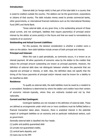 Introduction:
External debt (or foreign debt) is that part of the total debt in a country that
is owed to creditors outside the country. The debtors can be the government, corporations
or citizens of that country. The debt includes money owed to private commercial banks,
other governments, or international financial institutions such as the International Monetary
Fund (IMF) and World Bank.
"Gross external debt, at any given time, is the outstanding amount of those
actual current, and not contingent, liabilities that require payment(s) of principal and/or
interest by the debtor at some point(s) in the future and that are owed to nonresidents by
residents of an economy“
Outstanding and Actual Current Liabilities:
For this purpose, the decisive consideration is whether a creditor owns a
claim on the debtor. Here debt liabilities include arrears of both principal and interest.
Principal and Interest:
When this cost is paid periodically, as commonly occurs, it is known as an
interest payment. All other payments of economic value by the debtor to the creditor that
reduce the principal amount outstanding are known as principal payments. However, the
definition of external debt does not distinguish between whether the payments that are
required are principal or interest, or both. Also, the definition does not specify that the
timing of the future payments of principal and/or interest need be known for a liability to
be classified as debt.
Residence:
To qualify as external debt, the debt liabilities must be owed by a resident to
a nonresident. Residence is determined by where the debtor and creditor have their centers
of economic interest—typically, where they are ordinarily located—and not by their
nationality.
Current and Not Contingent:
Contingent liabilities are not included in the definition of external debt. These
are defined as arrangements under which one or more conditions must be fulfilled before a
financial transaction takes place. However, there is analytical interest in the potential
impact of contingent liabilities on an economy and on particular institutional sectors, such
as government.
Generally external debt is classified into four heads:
(1) public and publicly guaranteed debt
(2) private non-guaranteed credits;
(3) central bank deposits; and
(4) loans due to the IMF.
 