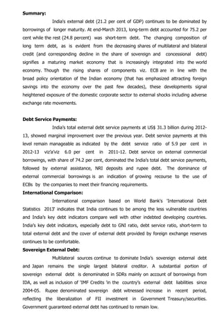 Summary:
India's external debt (21.2 per cent of GDP) continues to be dominated by
borrowings of longer maturity. At end-March 2013, long-term debt accounted for 75.2 per
cent while the rest (24.8 percent) was short-term debt. The changing composition of
long term debt, as is evident from the decreasing shares of multilateral and bilateral
credit (and corresponding decline in the share of sovereign and concessional debt)
signifies a maturing market economy that is increasingly integrated into the world
economy. Though the rising shares of components viz. ECB are in line with the
broad policy orientation of the Indian economy (that has emphasized attracting foreign
savings into the economy over the past few decades), these developments signal
heightened exposure of the domestic corporate sector to external shocks including adverse
exchange rate movements.
Debt Service Payments:
India’s total external debt service payments at US$ 31.3 billion during 2012-
13, showed marginal improvement over the previous year. Debt service payments at this
level remain manageable as indicated by the debt service ratio of 5.9 per cent in
2012-13 viz’a’viz 6.0 per cent in 2011-12. Debt service on external commercial
borrowings, with share of 74.2 per cent, dominated the India’s total debt service payments,
followed by external assistance, NRI deposits and rupee debt. The dominance of
external commercial borrowings is an indication of growing recourse to the use of
ECBs by the companies to meet their financing requirements.
International Comparison:
International comparison based on World Bank's 'International Debt
Statistics 2013‘ indicates that India continues to be among the less vulnerable countries
and India’s key debt indicators compare well with other indebted developing countries.
India’s key debt indicators, especially debt to GNI ratio, debt service ratio, short-term to
total external debt and the cover of external debt provided by foreign exchange reserves
continues to be comfortable.
Sovereign External Debt:
Multilateral sources continue to dominate India’s sovereign external debt
and Japan remains the single largest bilateral creditor. A substantial portion of
sovereign external debt is denominated in SDRs mainly on account of borrowings from
IDA, as well as inclusion of ‘IMF Credits 'in the country’s external debt liabilities since
2004-05. Rupee denominated sovereign debt witnessed increase in recent period,
reflecting the liberalization of FII investment in Government Treasury/securities.
Government guaranteed external debt has continued to remain low.
 