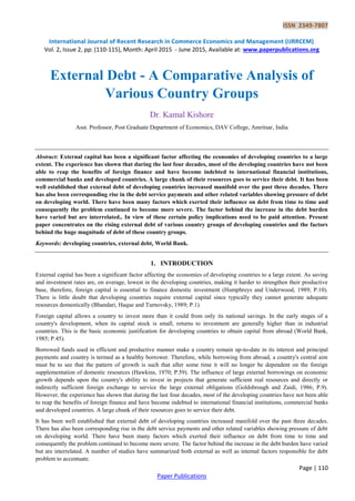 ISSN 2349-7807
International Journal of Recent Research in Commerce Economics and Management (IJRRCEM)
Vol. 2, Issue 2, pp: (110-115), Month: April 2015 - June 2015, Available at: www.paperpublications.org
Page | 110
Paper Publications
External Debt - A Comparative Analysis of
Various Country Groups
Dr. Kamal Kishore
Asst. Professor, Post Graduate Department of Economics, DAV College, Amritsar, India
Abstract: External capital has been a significant factor affecting the economies of developing countries to a large
extent. The experience has shown that during the last four decades, most of the developing countries have not been
able to reap the benefits of foreign finance and have become indebted to international financial institutions,
commercial banks and developed countries. A large chunk of their resources goes to service their debt. It has been
well established that external debt of developing countries increased manifold over the past three decades. There
has also been corresponding rise in the debt service payments and other related variables showing pressure of debt
on developing world. There have been many factors which exerted their influence on debt from time to time and
consequently the problem continued to become more severe. The factor behind the increase in the debt burden
have varied but are interrelated.. In view of these certain policy implications need to be paid attention. Present
paper concentrates on the rising external debt of various country groups of developing countries and the factors
behind the huge magnitude of debt of these country groups.
Keywords: developing countries, external debt, World Bank.
1. INTRODUCTION
External capital has been a significant factor affecting the economies of developing countries to a large extent. As saving
and investment rates are, on average, lowest in the developing countries, making it harder to strengthen their productive
base, therefore, foreign capital is essential to finance domestic investment (Humphreys and Underwood, 1989; P.10).
There is little doubt that developing countries require external capital since typically they cannot generate adequate
resources domestically (Bhandari, Haque and Turnovsky, 1989; P.1).
Foreign capital allows a country to invest more than it could from only its national savings. In the early stages of a
country's development, when its capital stock is small, returns to investment are generally higher than in industrial
countries. This is the basic economic justification for developing countries to obtain capital from abroad (World Bank,
1985; P.45).
Borrowed funds used in efficient and productive manner make a country remain up-to-date in its interest and principal
payments and country is termed as a healthy borrower. Therefore, while borrowing from abroad, a country's central aim
must be to see that the pattern of growth is such that after some time it will no longer be dependent on the foreign
supplementation of domestic resources (Hawkins, 1970; P.59). The influence of large external borrowings on economic
growth depends upon the country's ability to invest in projects that generate sufficient real resources and directly or
indirectly sufficient foreign exchange to service the large external obligations (Goldsbrough and Zaidi, 1986; P.9).
However, the experience has shown that during the last four decades, most of the developing countries have not been able
to reap the benefits of foreign finance and have become indebted to international financial institutions, commercial banks
and developed countries. A large chunk of their resources goes to service their debt.
It has been well established that external debt of developing countries increased manifold over the past three decades.
There has also been corresponding rise in the debt service payments and other related variables showing pressure of debt
on developing world. There have been many factors which exerted their influence on debt from time to time and
consequently the problem continued to become more severe. The factor behind the increase in the debt burden have varied
but are interrelated. A number of studies have summarized both external as well as internal factors responsible for debt
problem to accentuate.
 
