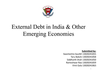 External Debt in India & Other 
Emerging Economies 
Submitted by: 
Swantantra Saurbh 13020241055 
Taru Bakshi 13020241058 
Siddharth Shah 13020241050 
Rameshwar Rao 13020241059 
Vinit Gala 13020241063 
1 
 