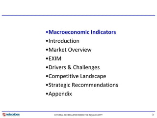 3 
•Macroeconomic Indicators 
•Introduction 
•Market Overview 
•EXIM 
•Drivers & Challenges 
•Competitive Landscape 
•Strategic Recommendations 
•Appendix 
EXTERNAL DEFIBRILLATOR MARKET IN INDIA 2014.PPT  