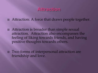 





Attraction: A force that draws people together.
Attraction is broader than simple sexual
attraction. Attraction also encompasses the
feeling of liking towards friends, and having
positive thoughts towards others.
Two forms of interpersonal attraction are
friendship and love.

 