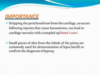 IMPORTANCE
 Stripping the perichondrium from thecartilage, as occurs
following injuries that cause haematoma, can lead to
cartilage necrosis with crumpled up'boxer's ears'.
 Small pieces of skin from the lobule of the pinna are
commonly used for demonstration of lepra bacilli to
confirm the diagnosis of leprosy.
 