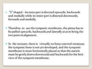  “S” shaped - itsouterpart isdirected upwards, backwards
and medially while its inner part is directed downwards,
forwards and medially.
 Therefore, to see the tympanic membrane, the pinna has to
be pulled upwards, backwardsand laterally soas to bring the
two parts inalignment.
 In the neonate, there is virtually no bony external meatusas
the tympanic bone is not yet developed, and the tympanic
membrane is more horizontally placed so that the auricle
must be gentlydrawn downwardsand backwards for the best
view of the tympanicmembrane.
 