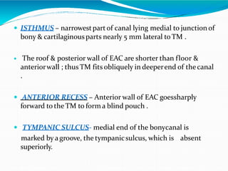  ISTHMUS – narrowestpartof canal lying medial to junction of
bony & cartilaginousparts nearly 5 mm lateral toTM .
 The roof & posterior wall of EAC are shorter than floor &
anteriorwall ; thus TM fits obliquely in deeperend of thecanal
.
 ANTERIOR RECESS – Anterior wall of EAC goessharply
forward to the TM to forma blind pouch .
 TYMPANIC SULCUS- medial end of the bonycanal is
marked by agroove, the tympanicsulcus, which is absent
superiorly.
 