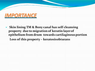 IMPORTANCE
 Skin lining TM & Bony canal has self cleansing
property due to migrationof keratin layerof
epithelium from drum towards cartilaginousportion
Loss of this property – keratosisobturans
 