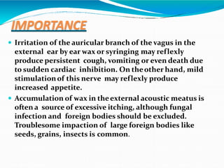 IMPORTANCE
 Irritation of the auricular branch of the vagus in the
external ear by ear wax or syringing may reflexly
produce persistent cough, vomiting or even death due
to sudden cardiac inhibition. On theother hand, mild
stimulationof this nerve may reflexly produce
increased appetite.
 Accumulation of wax in theexternal acoustic meatus is
often a source of excessive itching, although fungal
infection and foreign bodies should be excluded.
Troublesome impaction of large foreign bodies like
seeds, grains, insects is common.
 