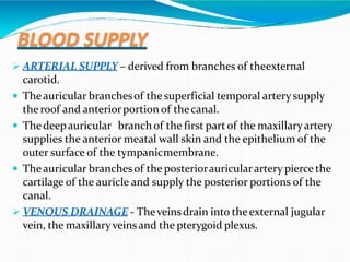 BLOOD SUPPLY
 ARTERIAL SUPPLY – derived from branches of theexternal
carotid.
 Theauricular branchesof the superficial temporal artery supply
the roof and anteriorportion of thecanal.
 Thedeepauricular branch of the first partof the maxillaryartery
supplies the anterior meatal wall skin and the epithelium of the
outer surface of the tympanicmembrane.
 Theauricular branchesof the posteriorauricularartery pierce the
cartilage of the auricle and supply the posterior portions of the
canal.
 VENOUS DRAINAGE - Theveinsdrain into theexternal jugular
vein, the maxillaryveinsand the pterygoid plexus.
 