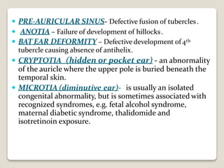  PRE-AURICULAR SINUS- Defective fusion of tubercles.
 ANOTIA – Failure of development of hillocks.
 BAT EAR DEFORMITY – Defective development of4th
tubercle causing absence of antihelix.
 CRYPTOTIA (hidden or pocket ear) - an abnormality
of the auricle where the upper pole is buried beneath the
temporal skin.
 MICROTIA (diminutive ear)- is usually an isolated
congenital abnormality, but is sometimes associated with
recognized syndromes, e.g. fetal alcohol syndrome,
maternal diabetic syndrome, thalidomide and
isotretinoin exposure.
 