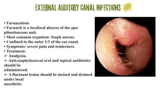 External auditory canal infections
• Furunculosis
• Furuncle is a localized abscess of the apo-
pilosebaceous unit.
• Most common organism: Staph aureus.
• Confined to the outer 1/3 of the ear canal.
• Symptoms: severe pain and tenderness.
• Treatment:
➢ Analgesia.
➢ Anti-staphylococcal oral and topical antibiotics
should be
administered.
➢ A fluctuant lesion should be incised and drained
under local
anesthetic.
 