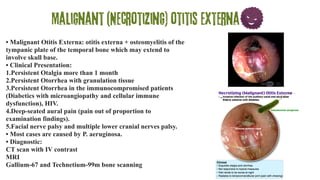 Malignant (Necrotizing) otitis externa
• Malignant Otitis Externa: otitis externa + osteomyelitis of the
tympanic plate of the temporal bone which may extend to
involve skull base.
• Clinical Presentation:
1.Persistent Otalgia more than 1 month
2.Persistent Otorrhea with granulation tissue
3.Persistent Otorrhea in the immunocompromised patients
(Diabetics with microangiopathy and cellular immune
dysfunction), HIV.
4.Deep-seated aural pain (pain out of proportion to
examination findings).
5.Facial nerve palsy and multiple lower cranial nerves palsy.
• Most cases are caused by P. aeruginosa.
• Diagnostic:
CT scan with IV contrast
MRI
Gallium-67 and Technetium-99m bone scanning
 