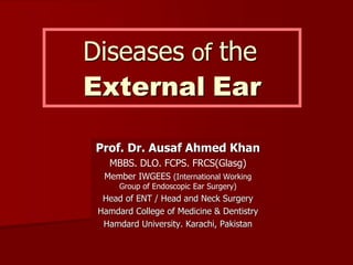 Diseases of the
External Ear
Prof. Dr. Ausaf Ahmed Khan
MBBS. DLO. FCPS. FRCS(Glasg)
Member IWGEES (International Working
Group of Endoscopic Ear Surgery)
Head of ENT / Head and Neck Surgery
Hamdard College of Medicine & Dentistry
Hamdard University. Karachi, Pakistan
 