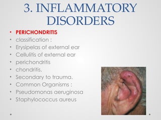 3. INFLAMMATORY
DISORDERS
• PERICHONDRITIS
• classification :
• Erysipelas of external ear
• Cellulitis of external ear
• perichondritis
• chondritis.
• Secondary to trauma.
• Common Organisms :
• Pseudomonas aeruginosa
• Staphylococcus aureus
 