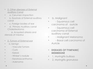 • b. Malignant
• - Squamous cell
carcinoma of auricle
• - Squamous cell
carcinoma of External
auditory canal
• - Malignant Melanoma
• - Basal cell carcinoma of
Auricle
• DISEASES OF TYMPANIC
MEMBRANE
• 1. Myringitis bullosa
• 2. Myringitis granulosa
• 2. Other diseases of External
auditory Canal
• a. Cerumen impaction
• b. Exostosis of External auditory
canal
• c. Foreign bodies of ear
• d. Primary Auditory canal
Cholesteatoma
e. Acquired atresia and
stenosis of meatus
• 2. Tumors of External ear
• a. benign
• - Vascular tumors
• - Cysts
• - Keloid
• - Winker’s nodule
• - Keratoacanthoma
• - Adenoma
 