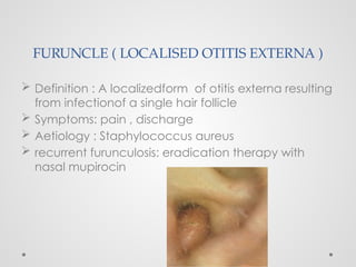 FURUNCLE ( LOCALISED OTITIS EXTERNA )
 Definition : A localizedform of otitis externa resulting
from infectionof a single hair follicle
 Symptoms: pain , discharge
 Aetiology : Staphylococcus aureus
 recurrent furunculosis: eradication therapy with
nasal mupirocin
 