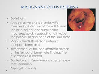 MALIGNANT OTITIS EXTERNA
• Definition :
• An aggressive and potentially life-
threatening infection of the soft tissues of
the external ear and surrounding
structures, quickly spreading to involve
the periostium and bone of the skull base.
• Mainlt affects Haversian system of
compact bone and
• Involvement of the pneumatized portion
of the temporal bone -late finding. The
otic capsule is spared.
• Bacteriology : Pseudomonas aeruginosa-
most common.
• Aspergillus - rarely
 