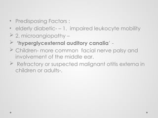 • Predisposing Factors :
• elderly diabetic- – 1. impaired leukocyte mobility
 2. microangiopathy –
 ‘hyperglycexternal auditory canalia’ -
 Children- more common facial nerve palsy and
involvement of the middle ear.
 Refractory or suspected malignant otitis externa in
children or adults-.
 