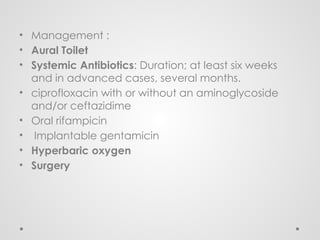• Management :
• Aural Toilet
• Systemic Antibiotics: Duration; at least six weeks
and in advanced cases, several months.
• ciprofloxacin with or without an aminoglycoside
and/or ceftazidime
• Oral rifampicin
• Implantable gentamicin
• Hyperbaric oxygen
• Surgery
 