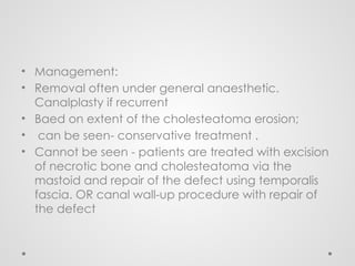 • Management:
• Removal often under general anaesthetic.
Canalplasty if recurrent
• Baed on extent of the cholesteatoma erosion;
• can be seen- conservative treatment .
• Cannot be seen - patients are treated with excision
of necrotic bone and cholesteatoma via the
mastoid and repair of the defect using temporalis
fascia. OR canal wall-up procedure with repair of
the defect
 