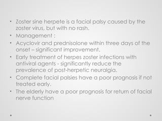 • Zoster sine herpete is a facial palsy caused by the
zoster virus, but with no rash.
• Management :
• Acyclovir and prednisolone within three days of the
onset – significant improvement.
• Early treatment of herpes zoster infections with
antiviral agents - significantly reduce the
prevalence of post-herpetic neuralgia.
• Complete facial palsies have a poor prognosis if not
treated early.
• The elderly have a poor prognosis for return of facial
nerve function
 