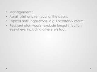 • Management :
• Aural toilet and removal of the debris
• Topical antifungal drops( e.g. Locorten-Vioform)
• Resistant otomycosis- exclude fungal infection
elsewhere, including athelete’s foot.
 