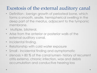 Exostosis of the external auditory canal
• Definition : benign growth of periosteal bone, which
forms a smooth, sessile, hemispherical swelling in the
deep part of the meatus, adjascent to the tympanic
membrane.
• Multiple, bilateral.
• Arise from the anterior or posterior walls of the
external auditory canal.
• Incidental finding.
• Relationship with cold water exposure
• Small - Incidental finding and aymptomatic
• stenosis > 80 % of the canal lumen- history of recurrent
otitis externa, chronic infection, wax and debris
accumulation and conductive hearing loss
 