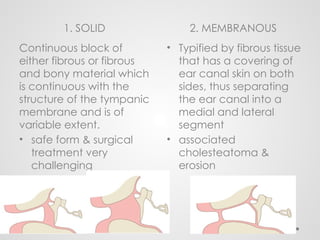 1. SOLID 2. MEMBRANOUS
Continuous block of
either fibrous or fibrous
and bony material which
is continuous with the
structure of the tympanic
membrane and is of
variable extent.
• safe form & surgical
treatment very
challenging
• Typified by fibrous tissue
that has a covering of
ear canal skin on both
sides, thus separating
the ear canal into a
medial and lateral
segment
• associated
cholesteatoma &
erosion
 