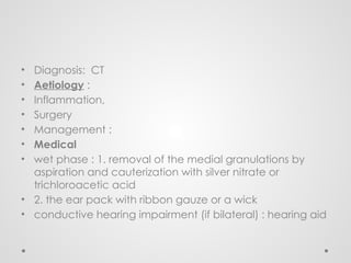 • Diagnosis: CT
• Aetiology :
• Inflammation,
• Surgery
• Management :
• Medical
• wet phase : 1. removal of the medial granulations by
aspiration and cauterization with silver nitrate or
trichloroacetic acid
• 2. the ear pack with ribbon gauze or a wick
• conductive hearing impairment (if bilateral) : hearing aid
 