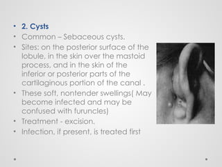 • 2. Cysts
• Common – Sebaceous cysts.
• Sites: on the posterior surface of the
lobule, in the skin over the mastoid
process, and in the skin of the
inferior or posterior parts of the
cartilaginous portion of the canal .
• These soft, nontender swellings( May
become infected and may be
confused with furuncles)
• Treatment - excision.
• Infection, if present, is treated first
 