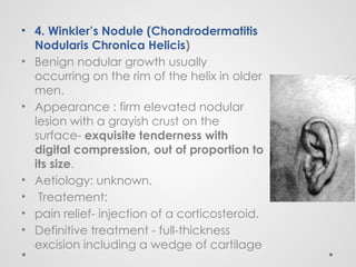 • 4. Winkler’s Nodule (Chondrodermatitis
Nodularis Chronica Helicis)
• Benign nodular growth usually
occurring on the rim of the helix in older
men.
• Appearance : firm elevated nodular
lesion with a grayish crust on the
surface- exquisite tenderness with
digital compression, out of proportion to
its size.
• Aetiology: unknown.
• Treatement:
• pain relief- injection of a corticosteroid.
• Definitive treatment - full-thickness
excision including a wedge of cartilage
 