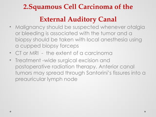 2.Squamous Cell Carcinoma of the
External Auditory Canal
• Malignancy should be suspected whenever otalgia
or bleeding is associated with the tumor and a
biopsy should be taken with local anesthesia using
a cupped biopsy forceps
• CT or MRI - the extent of a carcinoma
• Treatment -wide surgical excision and
postoperative radiation therapy. Anterior canal
tumors may spread through Santorini’s fissures into a
preauricular lymph node
 