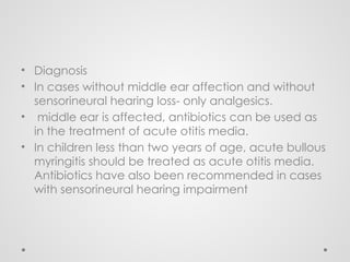 • Diagnosis
• In cases without middle ear affection and without
sensorineural hearing loss- only analgesics.
• middle ear is affected, antibiotics can be used as
in the treatment of acute otitis media.
• In children less than two years of age, acute bullous
myringitis should be treated as acute otitis media.
Antibiotics have also been recommended in cases
with sensorineural hearing impairment
 