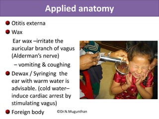 Applied anatomy
Otitis externa
Wax
Ear wax –irritate the
auricular branch of vagus
(Alderman’s nerve)
– vomiting & coughing
Dewax / Syringing the
ear with warm water is
advisable. (cold water–
induce cardiac arrest by
stimulating vagus)
Foreign body ©Dr.N.Mugunthan
 