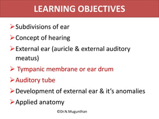 LEARNING OBJECTIVES
Subdivisions of ear
Concept of hearing
External ear (auricle & external auditory
meatus)
 Tympanic membrane or ear drum
Auditory tube
Development of external ear & it’s anomalies
Applied anatomy
©Dr.N.Mugunthan
 