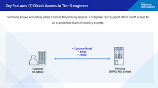 7
Key Features (1) Direct Access to Tier 3 engineer
Samsung knows accurately when it comes to Samsung devices. Enterprise Tech Support offers direct access to
an experienced team of mobility experts.
Customer
(IT Admin)
Samsung
(SRPOL R&D Center)
• Customer Portal
• Email
• Phone
 