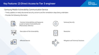 8
· Samsung Mobile Vulnerability Communication Service
- Timely updates on newly discovered security concerns and the remediation steps being undertaken
- Provides the following information
· Common Vulnerabilities and Exposures
as well as System Vulnerability and
Effectiveness reference
· Description of the Vulnerability
· Affected Devices
· Samsung Security
· Resolution
· Mitigation and Technical Solutions
Key Features (2) Direct Access to Tier 3 engineer
 