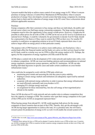 Jan Softa @ somerco Date: 2014-10-16 
I present models that help us achieve more control of our energy usage in EU. When it concern purchase of energy I discuss a Control Price Mechanism (CPM hereafter); when it concern production of energy I have developed a reward system that help energy companies by returning money back to them and for reduction of energy usage in the EU-zone I have a discussion about different applicable measures. 
Purchase 
Energy companies offer their customers to buy energy and these are individuals, the public and private sector where you find large energy consuming companies. The large energy consuming companies need to have the opportunity to buy energy at bulk prices. However, it might also be possible to affect prices for all with a CPM. A CPM can be run on an EU level or if preferred on a national level. Perhaps, it could be voluntarily for governments to decide if an EU body should be a representative for them or if they want to control the CPM on their own. For smaller EU countries it could prove an appealing solution to let an EU-body represent them since it can achieve larger affect on energy prices in their particular country. 
The purpose with a CPM function is to achieve more stable prices, not fixed prices. Like a central bank affect the financial market and the banks set a price on their services based on that an EU-body could in a similar way use its CPM to affect the energy market in EU. Perhaps, the agency for the cooperation of energy regulators (ACER) could fit the bill. ACER plays a central role in the development of EU-wide network and market rules with a view to enhance competition. ACER can issue non-binding opinions and recommendations to national energy regulators, transmission system operators, and the EU institutions. ACER can take binding individual decisions in specific cases and under certain conditions on cross-border infrastructure issues.5 
ACER could also be assigned to work with the CPM tasks which are: 
 monitoring price trends and assessing the risk they pose to price stability. 
 helping to ensure energy markets and institutions are adequately supervised by national authorities. 
 cooperate with national energy authorities in order to pursue that energy infrastructure are used efficiently nationally and cross-borders in EU. 
 managing EUs foreign energy need and 
 on assignment for those interested buy, but also sell energy at best negotiated price abroad on the market. 
Since ACER develops an EU-wide network and sets market rules to enhance competition they have the capacity to manage a CPM. The countries who want their energy companies to be a part of this CPM can let ACER on assignment represent them.6 
When buying energy from abroad EU, ACER could negotiate bulk prices for the energy companies in those countries that are part of the CPM. Thereby, they get the advantages with ACER having larger opportunities to achieve this task. It is a purchase task, but will fund a reward system for production of energy in EU as well. It will enable the reward system to be 
5 ACER. How we work. http://www.acer.europa.eu/The_agency/Mission_and_Objectives/Pages/Acts-of-the- agency.aspx 
6 I mention three options for how a CPM can be adopted. Countries decide to use a CPM on their own. Countries use ACER to manage their CPM or countries let their countries energy companies decide on their own if they will join the CPM ACER offer.  
