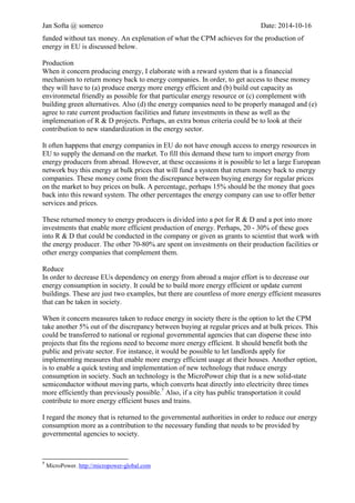 Jan Softa @ somerco Date: 2014-10-16 
funded without tax money. An explanation of what the CPM achieves for the production of energy in EU is discussed below. 
Production 
When it concern producing energy, I elaborate with a reward system that is a financial mechanism to return money back to energy companies. In order, to get access to this money they will have to (a) produce energy more energy efficient and (b) build out capacity as environmental friendly as possible for that particular energy resource or (c) complement with building green alternatives. Also (d) the energy companies need to be properly managed and (e) agree to rate current production facilities and future investments in these as well as the implementation of R & D projects. Perhaps, an extra bonus criterion could be to look at their contribution to new standardization in the energy sector. 
It often happens that energy companies in EU do not have enough access to energy resources in EU to supply the demand on the market. To fill this demand these turn to import energy from energy producers from abroad. However, at these occasions it is possible to let a large European network buy this energy at bulk prices that will fund a system that return money back to energy companies. This money comes from the discrepancy between buying energy for regular prices on the market to buy prices on bulk.7 A percentage, perhaps 15% should be money that goes back into this reward system. The other percentages the energy company can use to offer better services and prices. 
This returned money to energy producers is divided into a pot for R & D and a pot into more investments that enable more efficient production of energy. Perhaps, 20 - 30% of these go into R & D that could be conducted in the company or given as grants to scientists that work with the energy company. The other 70-80% is spent on investments on their production facilities. 
Reduce 
In order to decrease EUs dependency on energy from abroad a major effort is to decrease our energy consumption in society. It could be to build more energy efficient or update current buildings. These are just two examples, but there are countless of more energy efficient measures that can be taken in society. 
When it concern measures taken to reduce energy in society there is the option to let the CPM take another 5% out of the discrepancy between buying at regular prices and at bulk prices. This could be transferred to national or regional governmental agencies that can disperse these into projects that fit the regions need to become more energy efficient. It should benefit both the public and private sector. For instance, it would be possible to let landlords apply for implementing measures that enable more energy efficient usage at their houses. Another option is to enable a quick testing and implementation of new technology that reduce energy consumption in society. Such a technology is the MicroPower chip that is a new solid-state semiconductor without moving parts, which converts heat directly into electricity three times more efficiently than previously possible.8 Also, if a city has public transportation it could contribute to more energy efficient buses and trains. 
7 To clarify, an energy company has the possibility to buy imported energy at regular prices. A large network managed by ACER who runs the CPM can buy energy at bulk prices that lower the cost. The energy company pays only for the bulk price, but ensures that the discrepancy or difference to the regular prices will be spent as agreed with the ACER cooperation. 
8 MicroPower. http://micropower-global.coc  