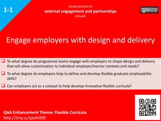 Good practice in
external engagement and partnerships
should:
 To what degree do programme teams engage with employers to shape design and delivery
that will allow customisation to individual employer/learner contexts and needs?
 To what degree do employers help to define and develop flexible graduate employability
skills?
 Can employers act as a catalyst to help develop innovative flexible curricula?
Engage employers with design and delivery
QAA Enhancement Theme: Flexible Curricula
http://tiny.cc/qaafc009
1-1
 