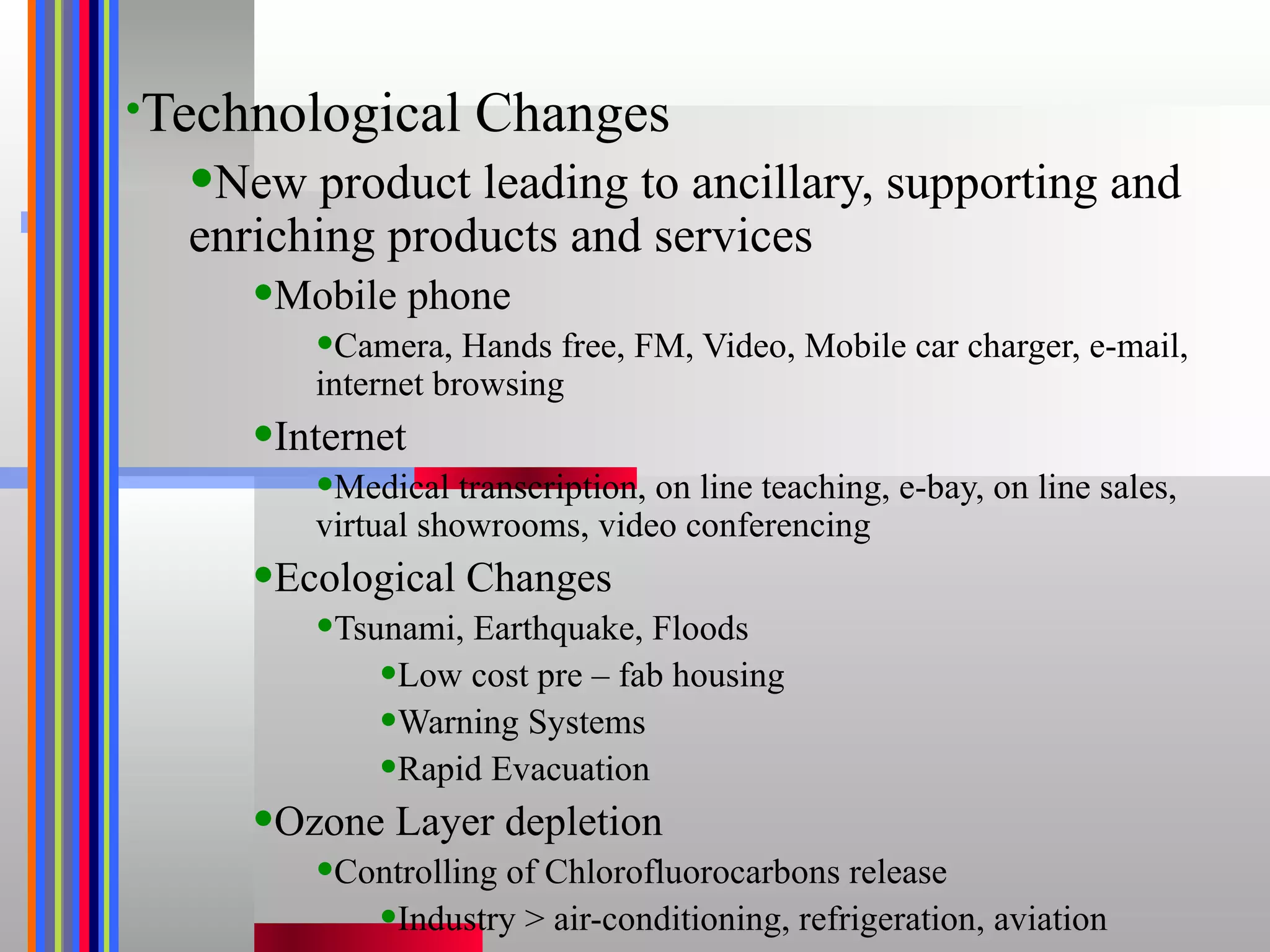 Technological Changes New product leading to ancillary, supporting and enriching products and services Mobile phone Camera, Hands free, FM, Video, Mobile car charger, e-mail,  internet browsing Internet Medical transcription, on line teaching, e-bay, on line sales, virtual showrooms, video conferencing Ecological Changes Tsunami, Earthquake, Floods Low cost pre – fab housing Warning Systems Rapid Evacuation Ozone Layer depletion Controlling of Chlorofluorocarbons release Industry > air-conditioning, refrigeration, aviation 