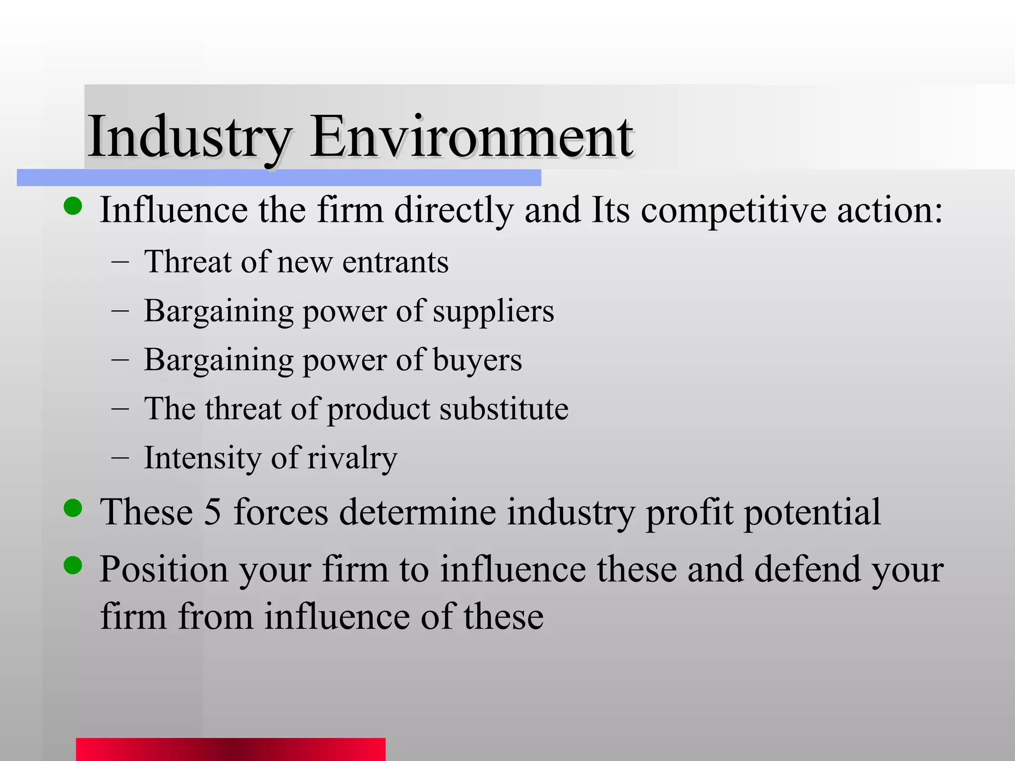 Industry Environment Influence the firm directly and Its competitive action: Threat of new entrants Bargaining power of suppliers Bargaining power of buyers The threat of product substitute Intensity of rivalry These 5 forces determine industry profit potential Position your firm to influence these and defend your firm from influence of these 
