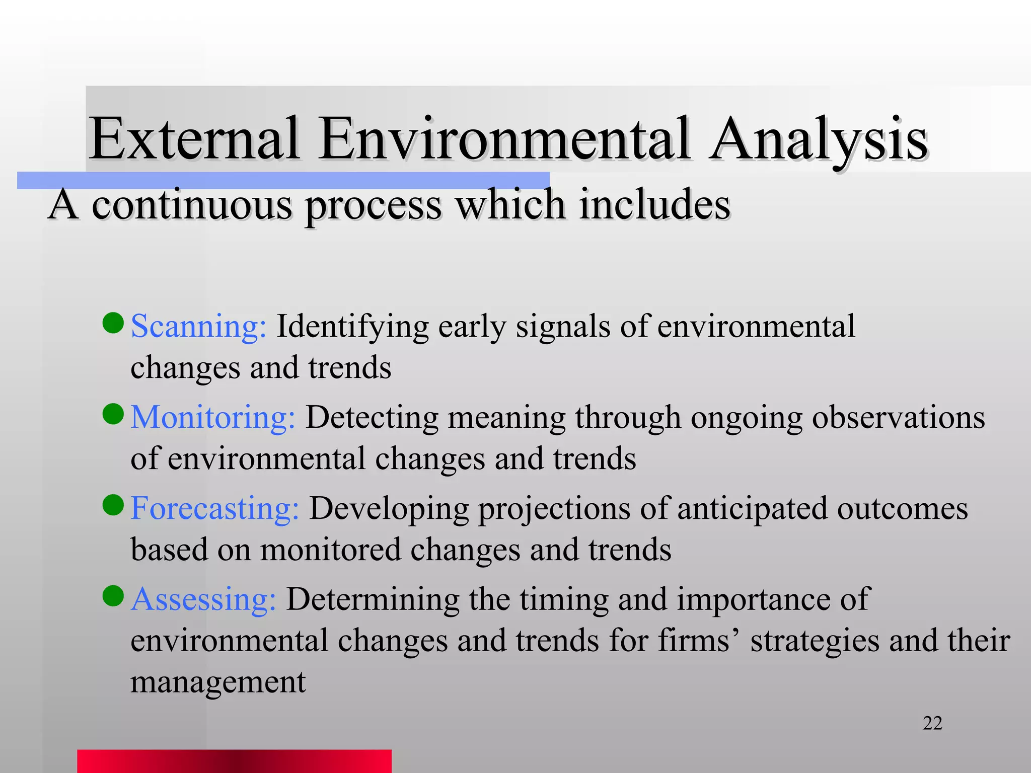 External Environmental Analysis A continuous process which includes Scanning:  Identifying early signals of environmental  changes and trends Monitoring:  Detecting meaning through ongoing observations of environmental changes and trends Forecasting:  Developing projections of anticipated outcomes based on monitored changes and trends Assessing:  Determining the timing and importance of environmental changes and trends for firms’ strategies and their management 