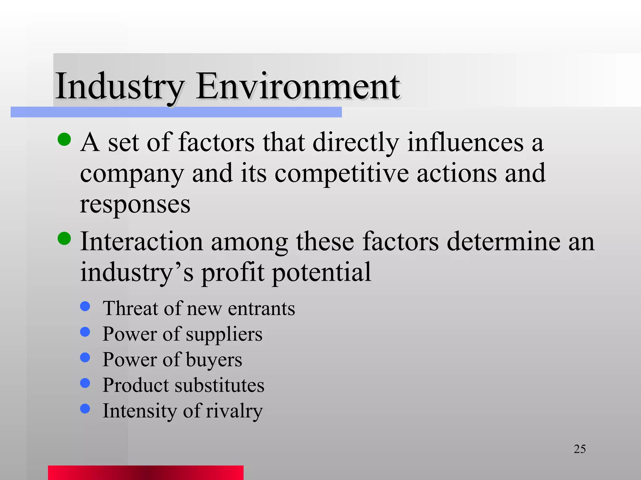 Industry Environment A set of factors that directly influences a company and its competitive actions and responses Interaction among these factors determine an industry’s profit potential Threat of new entrants Power of suppliers Power of buyers Product substitutes Intensity of rivalry 
